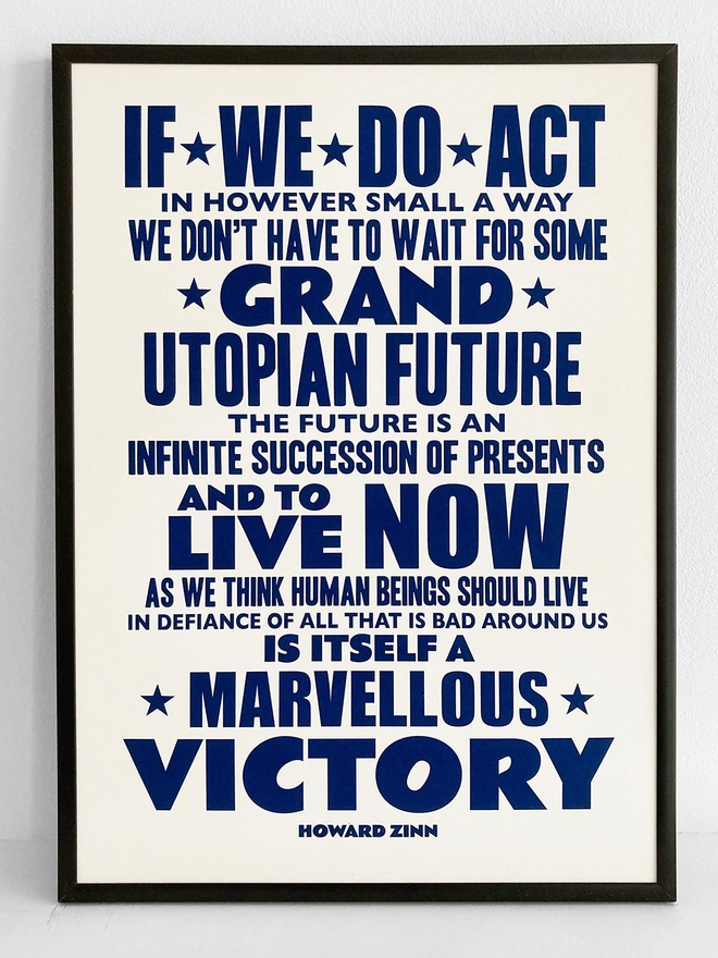  Framed typographic print, with navy blue text on a white background. Quote by Howard Zinn - "If we do act, in however small a way, we don't have to wait for some grand Utopian future, the future is an infinite succession of presents, and to live now as we think human beings should live, in defiance of all that is bad around us, is itself a marvellous victory."